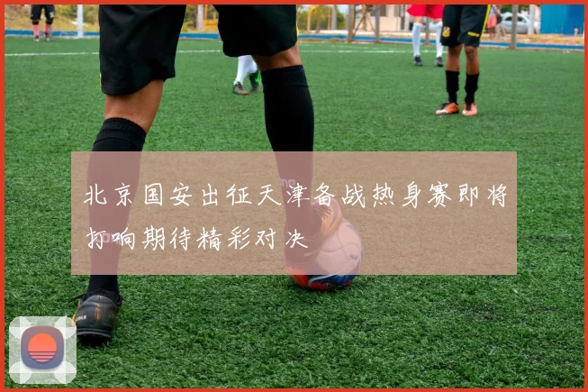 北京国安出征天津备战热身赛即将打响期待精彩对决