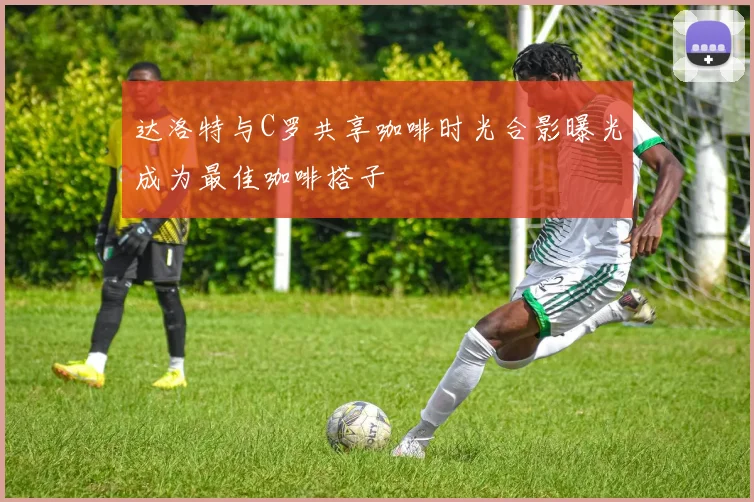 达洛特与C罗共享咖啡时光合影曝光成为最佳咖啡搭子