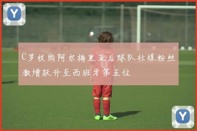 C罗收购阿尔梅里亚后球队社媒粉丝激增跃升至西班牙第五位