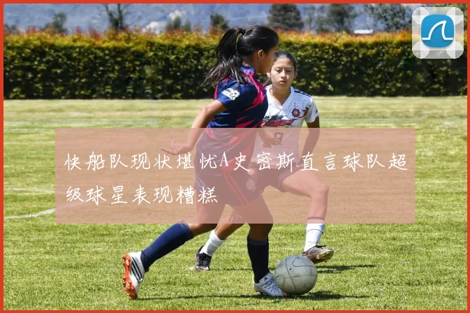 快船队现状堪忧A史密斯直言球队超级球星表现糟糕