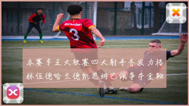 本赛季五大联赛四大射手齐发力格林伍德哈兰德凯恩姆巴佩争夺金靴荣耀