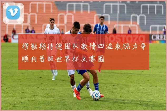 穆勒期待德国队激情四溢表现力争顺利晋级世界杯决赛圈