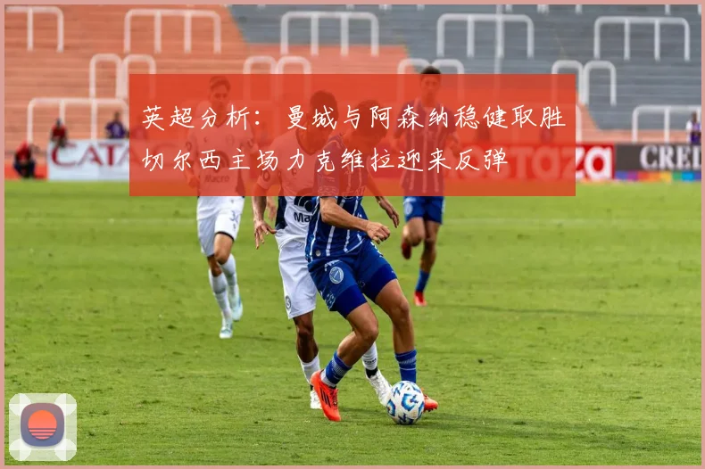 英超分析：曼城与阿森纳稳健取胜切尔西主场力克维拉迎来反弹