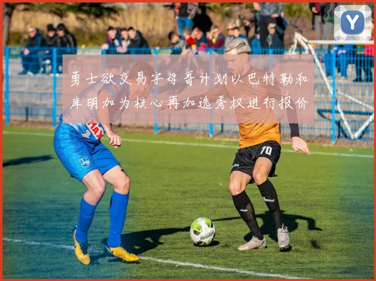 勇士欲交易字母哥计划以巴特勒和库明加为核心再加选秀权进行报价