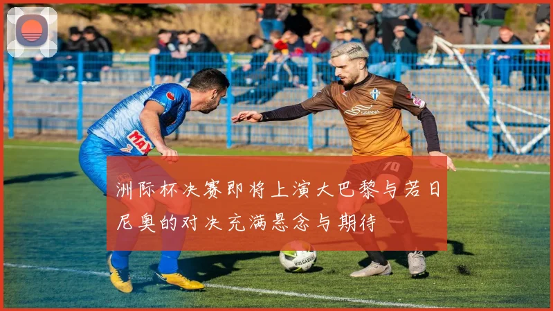 洲际杯决赛即将上演大巴黎与若日尼奥的对决充满悬念与期待