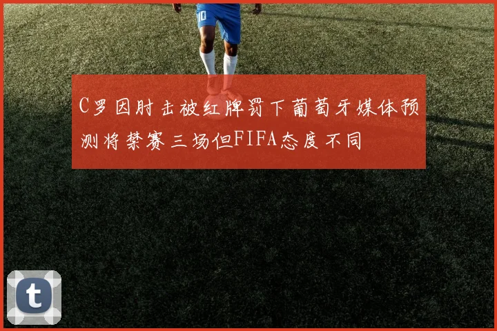C罗因肘击被红牌罚下葡萄牙媒体预测将禁赛三场但FIFA态度不同