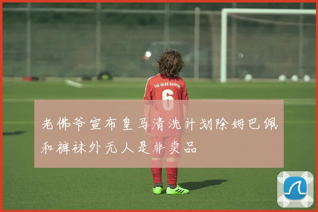 老佛爷宣布皇马清洗计划除姆巴佩和裤袜外无人是非卖品
