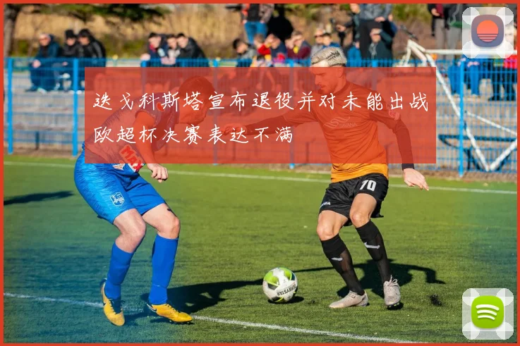 迭戈科斯塔宣布退役并对未能出战欧超杯决赛表达不满