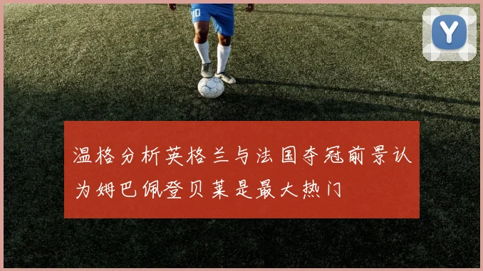 温格分析英格兰与法国夺冠前景认为姆巴佩登贝莱是最大热门