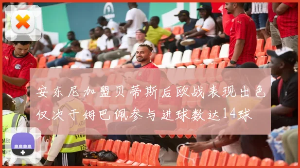 安东尼加盟贝蒂斯后欧战表现出色仅次于姆巴佩参与进球数达14球