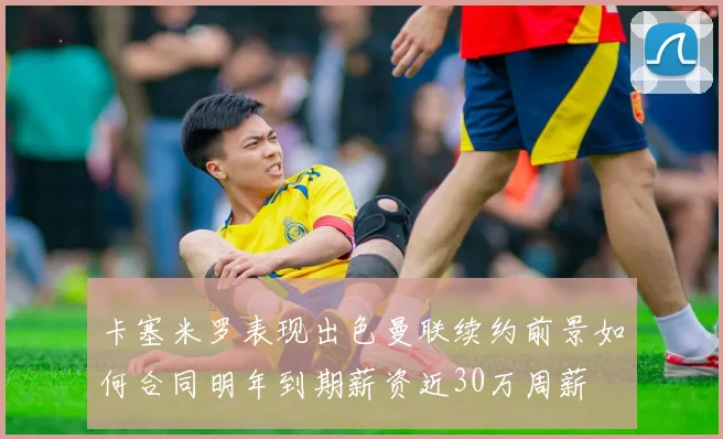 卡塞米罗表现出色曼联续约前景如何合同明年到期薪资近30万周薪