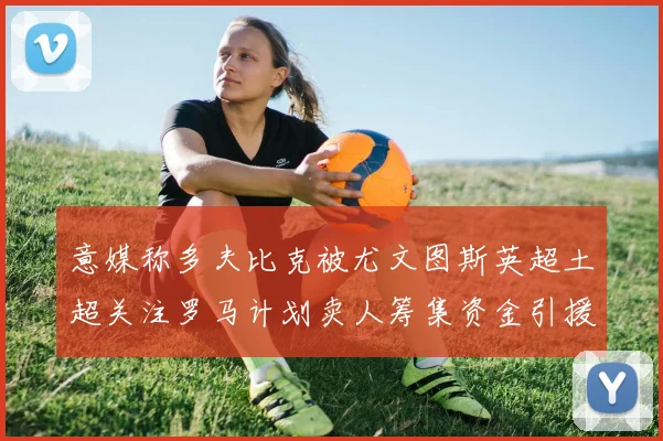 意媒称多夫比克被尤文图斯英超土超关注罗马计划卖人筹集资金引援