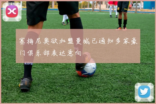 塞梅尼奥欲加盟曼城已通知多家豪门俱乐部表达意向