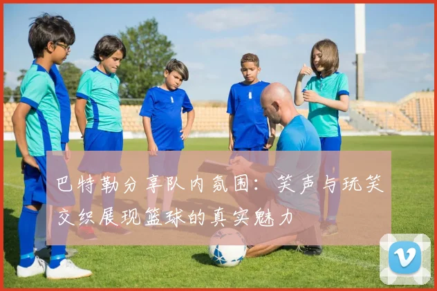 巴特勒分享队内氛围：笑声与玩笑交织展现篮球的真实魅力