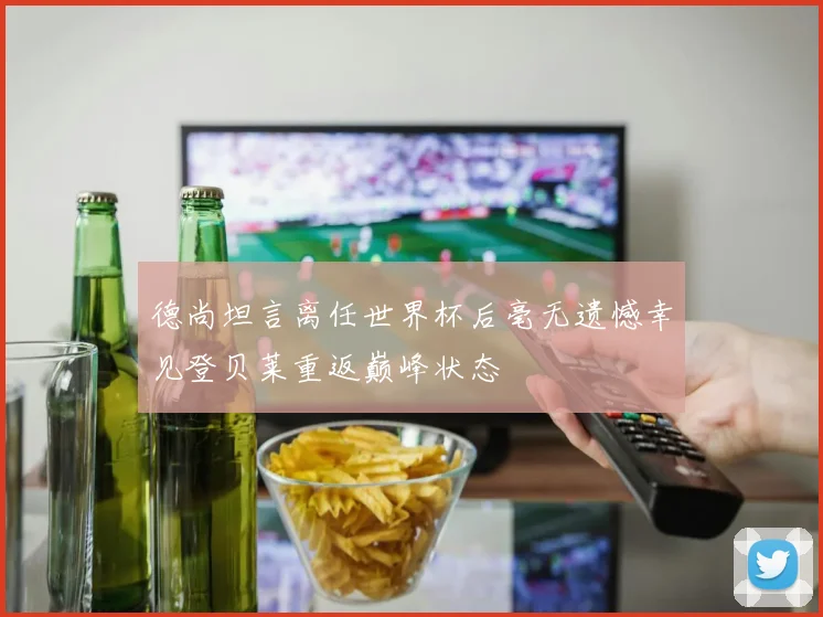 德尚坦言离任世界杯后毫无遗憾幸见登贝莱重返巅峰状态