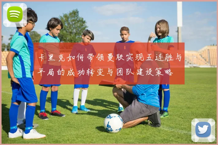 卡里克如何带领曼联实现五连胜与平局的成功转变与团队建设策略
