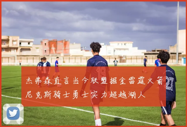 杰弗森直言当今联盟掘金雷霆火箭尼克斯骑士勇士实力超越湖人