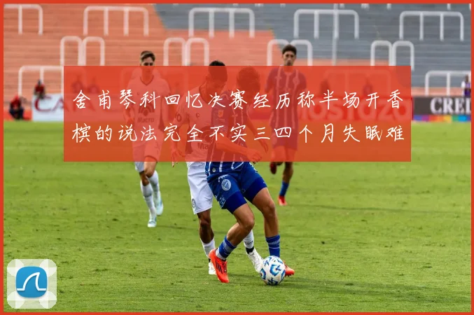 舍甫琴科回忆决赛经历称半场开香槟的说法完全不实三四个月失眠难以释怀
