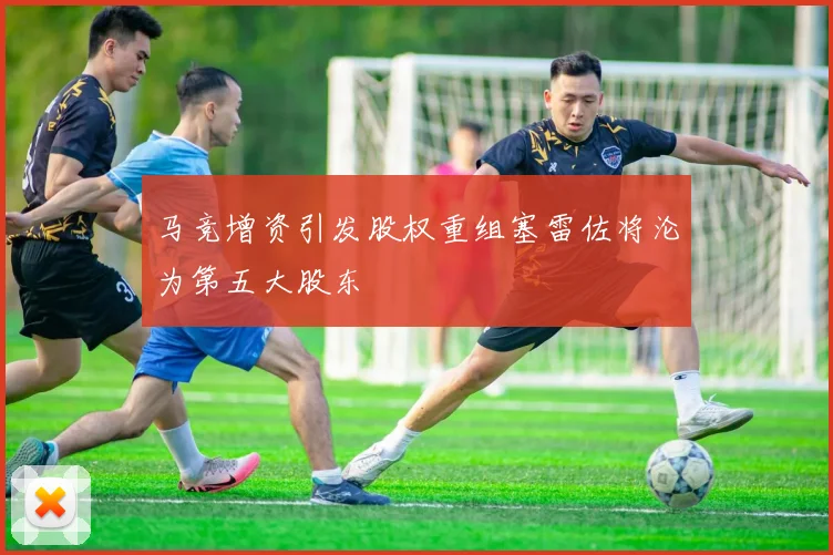 马竞增资引发股权重组塞雷佐将沦为第五大股东