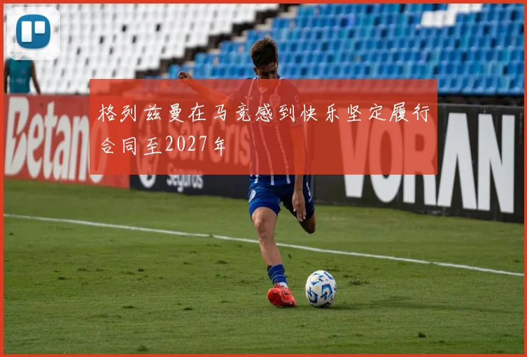 格列兹曼在马竞感到快乐坚定履行合同至2027年