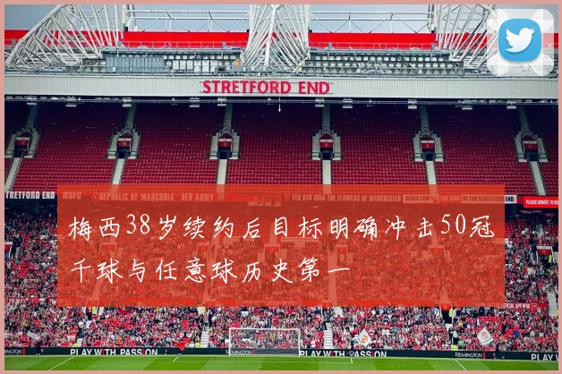 梅西38岁续约后目标明确冲击50冠千球与任意球历史第一