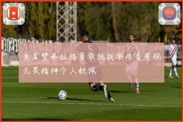 克莱赞弗拉格勇敢挑战字母哥展现无畏精神令人钦佩