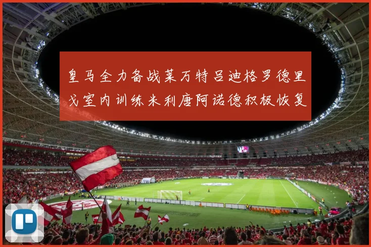 皇马全力备战莱万特吕迪格罗德里戈室内训练米利唐阿诺德积极恢复状态