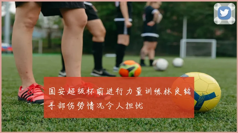 国安超级杯前进行力量训练林良铭手部伤势情况令人担忧