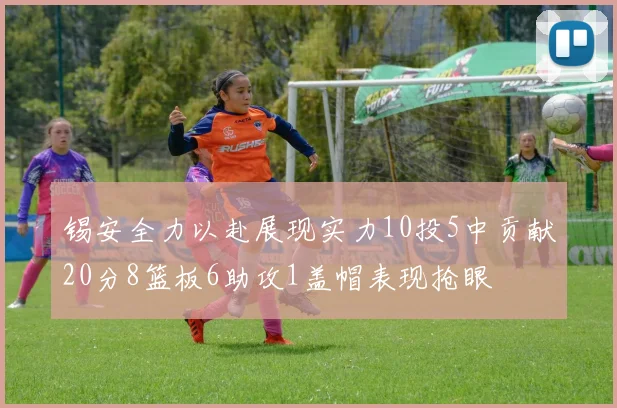 锡安全力以赴展现实力10投5中贡献20分8篮板6助攻1盖帽表现抢眼