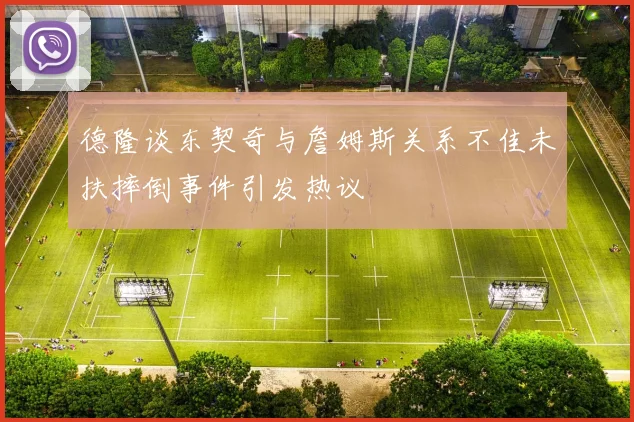 德隆谈东契奇与詹姆斯关系不佳未扶摔倒事件引发热议